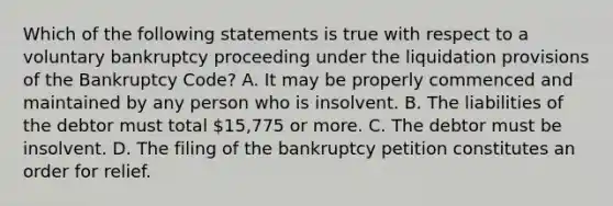 Which of the following statements is true with respect to a voluntary bankruptcy proceeding under the liquidation provisions of the Bankruptcy Code? A. It may be properly commenced and maintained by any person who is insolvent. B. The liabilities of the debtor must total 15,775 or more. C. The debtor must be insolvent. D. The filing of the bankruptcy petition constitutes an order for relief.