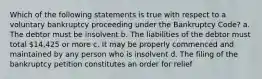 Which of the following statements is true with respect to a voluntary bankruptcy proceeding under the Bankruptcy Code? a. The debtor must be insolvent b. The liabilities of the debtor must total 14,425 or more c. It may be properly commenced and maintained by any person who is insolvent d. The filing of the bankruptcy petition constitutes an order for relief