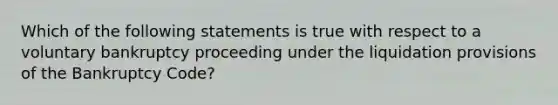 Which of the following statements is true with respect to a voluntary bankruptcy proceeding under the liquidation provisions of the Bankruptcy Code?