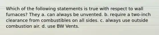 Which of the following statements is true with respect to wall furnaces? They a. can always be unvented. b. require a two-inch clearance from combustibles on all sides. c. always use outside combustion air. d. use BW Vents.