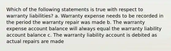 Which of the following statements is true with respect to warranty liabilities? a. Warranty expense needs to be recorded in the period the warranty repair was made b. The warranty expense account balance will always equal the warranty liability account balance c. The warranty liability account is debited as actual repairs are made