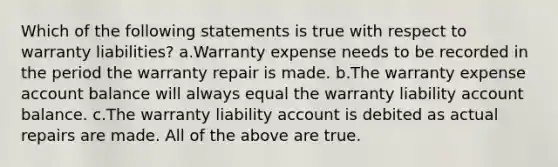 Which of the following statements is true with respect to warranty liabilities? a.Warranty expense needs to be recorded in the period the warranty repair is made. b.The warranty expense account balance will always equal the warranty liability account balance. c.The warranty liability account is debited as actual repairs are made. All of the above are true.