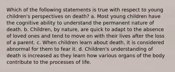 Which of the following statements is true with respect to young children's perspectives on death? a. Most young children have the cognitive ability to understand the permanent nature of death. b. Children, by nature, are quick to adapt to the absence of loved ones and tend to move on with their lives after the loss of a parent. c. When children learn about death, it is considered abnormal for them to fear it. d. Children's understanding of death is increased as they learn how various organs of the body contribute to the processes of life.