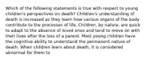 Which of the following statements is true with respect to young children's perspectives on death? Children's understanding of death is increased as they learn how various organs of the body contribute to the processes of life. Children, by nature, are quick to adapt to the absence of loved ones and tend to move on with their lives after the loss of a parent. Most young children have the cognitive ability to understand the permanent nature of death. When children learn about death, it is considered abnormal for them to