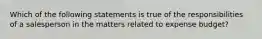 Which of the following statements is true of the responsibilities of a salesperson in the matters related to expense budget?