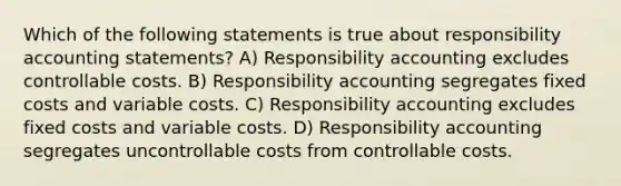 Which of the following statements is true about responsibility accounting statements? A) Responsibility accounting excludes controllable costs. B) Responsibility accounting segregates fixed costs and variable costs. C) Responsibility accounting excludes fixed costs and variable costs. D) Responsibility accounting segregates uncontrollable costs from controllable costs.