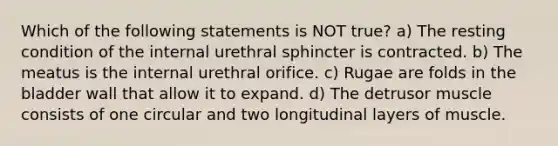 Which of the following statements is NOT true? a) The resting condition of the internal urethral sphincter is contracted. b) The meatus is the internal urethral orifice. c) Rugae are folds in the bladder wall that allow it to expand. d) The detrusor muscle consists of one circular and two longitudinal layers of muscle.