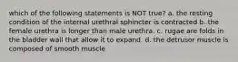 which of the following statements is NOT true? a. the resting condition of the internal urethral sphincter is contracted b. the female urethra is longer than male urethra. c. rugae are folds in the bladder wall that allow it to expand. d. the detrusor muscle is composed of smooth muscle