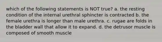 which of the following statements is NOT true? a. the resting condition of the internal urethral sphincter is contracted b. the female urethra is longer than male urethra. c. rugae are folds in the bladder wall that allow it to expand. d. the detrusor muscle is composed of smooth muscle