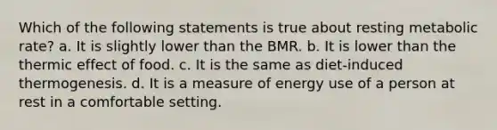 Which of the following statements is true about resting metabolic rate? a. It is slightly lower than the BMR. b. It is lower than the thermic effect of food. c. It is the same as diet-induced thermogenesis. d. It is a measure of energy use of a person at rest in a comfortable setting.