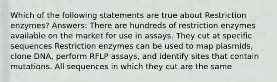 Which of the following statements are true about Restriction enzymes? Answers: There are hundreds of restriction enzymes available on the market for use in assays. They cut at specific sequences Restriction enzymes can be used to map plasmids, clone DNA, perform RFLP assays, and identify sites that contain mutations. All sequences in which they cut are the same