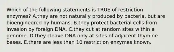 Which of the following statements is TRUE of restriction enzymes? A.they are not naturally produced by bacteria, but are bioengineered by humans. B.they protect bacterial cells from invasion by foreign DNA. C.they cut at random sites within a genome. D.they cleave DNA only at sites of adjacent thymine bases. E.there are less than 10 restriction enzymes known.