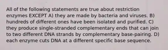 All of the following statements are true about restriction enzymes EXCEPT A) they are made by bacteria and viruses. B) hundreds of different ones have been isolated and purified. C) they produce single-stranded complementary ends that can join to two different DNA strands by complementary base-pairing. D) each enzyme cuts DNA at a different specific base sequence.