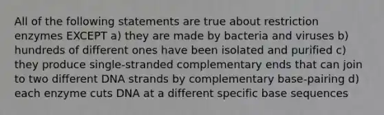 All of the following statements are true about restriction enzymes EXCEPT a) they are made by bacteria and viruses b) hundreds of different ones have been isolated and purified c) they produce single-stranded complementary ends that can join to two different DNA strands by complementary base-pairing d) each enzyme cuts DNA at a different specific base sequences