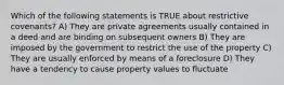 Which of the following statements is TRUE about restrictive covenants? A) They are private agreements usually contained in a deed and are binding on subsequent owners B) They are imposed by the government to restrict the use of the property C) They are usually enforced by means of a foreclosure D) They have a tendency to cause property values to fluctuate