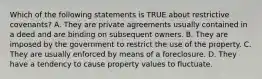 Which of the following statements is TRUE about restrictive covenants? A. They are private agreements usually contained in a deed and are binding on subsequent owners. B. They are imposed by the government to restrict the use of the property. C. They are usually enforced by means of a foreclosure. D. They have a tendency to cause property values to fluctuate.