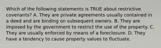 Which of the following statements is TRUE about restrictive covenants? A. They are private agreements usually contained in a deed and are binding on subsequent owners. B. They are imposed by the government to restrict the use of the property. C. They are usually enforced by means of a foreclosure. D. They have a tendency to cause property values to fluctuate.