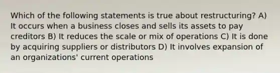 Which of the following statements is true about restructuring? A) It occurs when a business closes and sells its assets to pay creditors B) It reduces the scale or mix of operations C) It is done by acquiring suppliers or distributors D) It involves expansion of an organizations' current operations