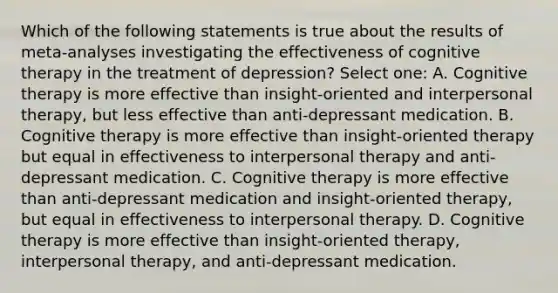 Which of the following statements is true about the results of meta-analyses investigating the effectiveness of cognitive therapy in the treatment of depression? Select one: A. Cognitive therapy is more effective than insight-oriented and interpersonal therapy, but less effective than anti-depressant medication. B. Cognitive therapy is more effective than insight-oriented therapy but equal in effectiveness to interpersonal therapy and anti-depressant medication. C. Cognitive therapy is more effective than anti-depressant medication and insight-oriented therapy, but equal in effectiveness to interpersonal therapy. D. Cognitive therapy is more effective than insight-oriented therapy, interpersonal therapy, and anti-depressant medication.