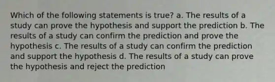 Which of the following statements is true? a. The results of a study can prove the hypothesis and support the prediction b. The results of a study can confirm the prediction and prove the hypothesis c. The results of a study can confirm the prediction and support the hypothesis d. The results of a study can prove the hypothesis and reject the prediction