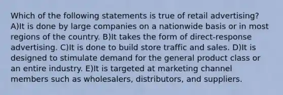 Which of the following statements is true of retail advertising? A)It is done by large companies on a nationwide basis or in most regions of the country. B)It takes the form of direct-response advertising. C)It is done to build store traffic and sales. D)It is designed to stimulate demand for the general product class or an entire industry. E)It is targeted at marketing channel members such as wholesalers, distributors, and suppliers.