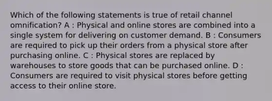 Which of the following statements is true of retail channel omnification? A : Physical and online stores are combined into a single system for delivering on customer demand. B : Consumers are required to pick up their orders from a physical store after purchasing online. C : Physical stores are replaced by warehouses to store goods that can be purchased online. D : Consumers are required to visit physical stores before getting access to their online store.