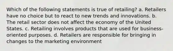 Which of the following statements is true of retailing? a. Retailers have no choice but to react to new trends and innovations. b. The retail sector does not affect the economy of the United States. c. Retailing involves products that are used for business-oriented purposes. d. Retailers are responsible for bringing in changes to the marketing environment