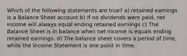 Which of the following statements are true? a) retained earnings is a Balance Sheet account b) If no dividends were paid, net income will always equal ending retained earnings c) The Balance Sheet is in balance when net income is equals ending retained earnings. d) The balance sheet covers a period of time, while the Income Statement is one point in time.