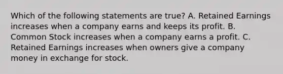 Which of the following statements are true? A. Retained Earnings increases when a company earns and keeps its profit. B. Common Stock increases when a company earns a profit. C. Retained Earnings increases when owners give a company money in exchange for stock.