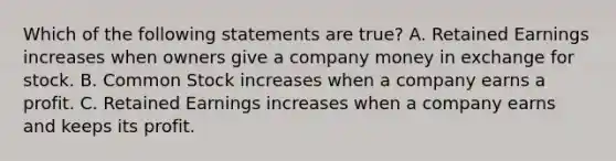 Which of the following statements are true? A. Retained Earnings increases when owners give a company money in exchange for stock. B. Common Stock increases when a company earns a profit. C. Retained Earnings increases when a company earns and keeps its profit.