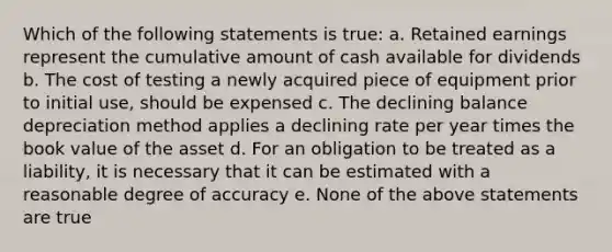 Which of the following statements is true: a. Retained earnings represent the cumulative amount of cash available for dividends b. The cost of testing a newly acquired piece of equipment prior to initial use, should be expensed c. The declining balance depreciation method applies a declining rate per year times the book value of the asset d. For an obligation to be treated as a liability, it is necessary that it can be estimated with a reasonable degree of accuracy e. None of the above statements are true