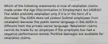 Which of the following statements is true of retaliation claims made under the Age Discrimination in Employment Act (ADEA)? The ADEA prohibits retaliation only if it is in the form of a dismissal. The ADEA does not protect federal employees from retaliation because the public sector language in the ADEA is different from the private sector language. Retaliation claims cannot be made by an employee if the employee has had a negative performance review. Punitive damages are available for retaliation claims.