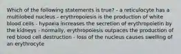 Which of the following statements is true? - a reticulocyte has a multilobed nucleus - erythropoiesis is the production of white blood cells - hypoxia increases the secretion of erythropoietin by the kidneys - normally, erythropoiesis outpaces the production of red blood cell destruction - loss of the nucleus causes swelling of an erythrocyte