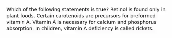 Which of the following statements is true? Retinol is found only in plant foods. Certain carotenoids are precursors for preformed vitamin A. Vitamin A is necessary for calcium and phosphorus absorption. In children, vitamin A deficiency is called rickets.