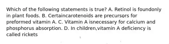 Which of the following statements is true? A. Retinol is foundonly in plant foods. B. Certaincarotenoids are precursors for preformed vitamin A. C. Vitamin A isnecessary for calcium and phosphorus absorption. D. In children,vitamin A deficiency is called rickets