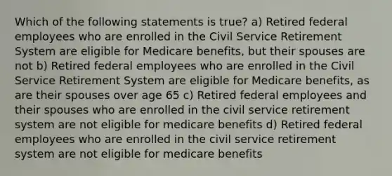 Which of the following statements is true? a) Retired federal employees who are enrolled in the Civil Service Retirement System are eligible for Medicare benefits, but their spouses are not b) Retired federal employees who are enrolled in the Civil Service Retirement System are eligible for Medicare benefits, as are their spouses over age 65 c) Retired federal employees and their spouses who are enrolled in the civil service retirement system are not eligible for medicare benefits d) Retired federal employees who are enrolled in the civil service retirement system are not eligible for medicare benefits