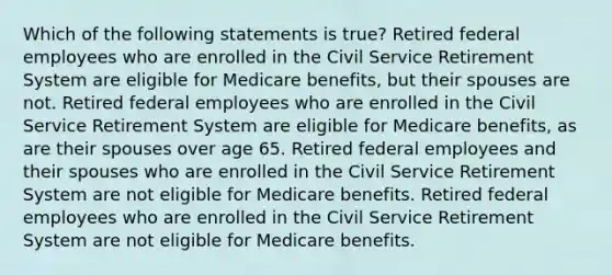 Which of the following statements is true? Retired federal employees who are enrolled in the Civil Service Retirement System are eligible for Medicare benefits, but their spouses are not. Retired federal employees who are enrolled in the Civil Service Retirement System are eligible for Medicare benefits, as are their spouses over age 65. Retired federal employees and their spouses who are enrolled in the Civil Service Retirement System are not eligible for Medicare benefits. Retired federal employees who are enrolled in the Civil Service Retirement System are not eligible for Medicare benefits.