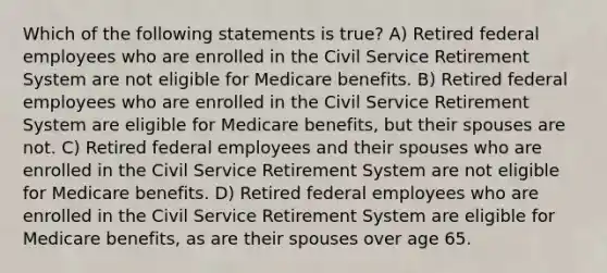 Which of the following statements is true? A) Retired federal employees who are enrolled in the Civil Service Retirement System are not eligible for Medicare benefits. B) Retired federal employees who are enrolled in the Civil Service Retirement System are eligible for Medicare benefits, but their spouses are not. C) Retired federal employees and their spouses who are enrolled in the Civil Service Retirement System are not eligible for Medicare benefits. D) Retired federal employees who are enrolled in the Civil Service Retirement System are eligible for Medicare benefits, as are their spouses over age 65.