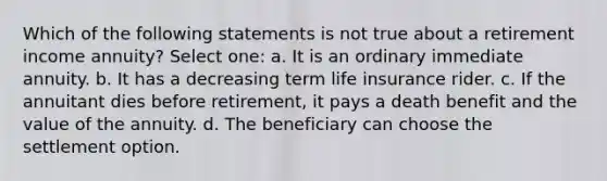 Which of the following statements is not true about a retirement income annuity? Select one: a. It is an ordinary immediate annuity. b. It has a decreasing term life insurance rider. c. If the annuitant dies before retirement, it pays a death benefit and the value of the annuity. d. The beneficiary can choose the settlement option.