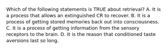 Which of the following statements is TRUE about retrieval? A. It is a process that allows an extinguished CR to recover. B. It is a process of getting stored memories back out into consciousness. C. It is a process of getting information from the sensory receptors to the brain. D. It is the reason that conditioned taste aversions last so long.