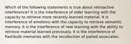 Which of the following statements is true about retroactive interference? It is the interference of older learning with the capacity to retrieve more recently learned material. It is interference of emotions with the capacity to retrieve semantic memory. It is the interference of new learning with the ability to retrieve material learned previously. It is the interference of flashbulb memories with the recollection of paired associates.