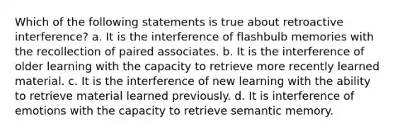 Which of the following statements is true about retroactive interference? a. It is the interference of flashbulb memories with the recollection of paired associates. b. It is the interference of older learning with the capacity to retrieve more recently learned material. c. It is the interference of new learning with the ability to retrieve material learned previously. d. It is interference of emotions with the capacity to retrieve semantic memory.