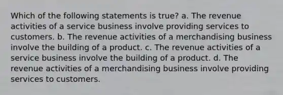 Which of the following statements is true? a. The revenue activities of a service business involve providing services to customers. b. The revenue activities of a merchandising business involve the building of a product. c. The revenue activities of a service business involve the building of a product. d. The revenue activities of a merchandising business involve providing services to customers.