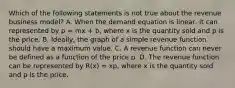 Which of the following statements is not true about the revenue business​ model? A. When the demand equation is​ linear, it can represented by p = mx + b​, where x is the quantity sold and p is the price. B. ​Ideally, the graph of a simple revenue function should have a maximum value. C. A revenue function can never be defined as a function of the price p. D. The revenue function can be represented by R(x) = xp​, where x is the quantity sold and p is the price.