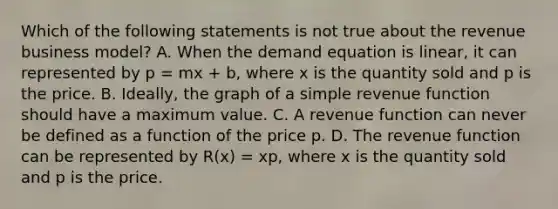 Which of the following statements is not true about the revenue business​ model? A. When the demand equation is​ linear, it can represented by p = mx + b​, where x is the quantity sold and p is the price. B. ​Ideally, the graph of a simple revenue function should have a maximum value. C. A revenue function can never be defined as a function of the price p. D. The revenue function can be represented by R(x) = xp​, where x is the quantity sold and p is the price.