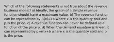 Which of the following statements is not true about the revenue business​ model? a) ​Ideally, the graph of a simple revenue function should have a maximum value. b) The revenue function can be represented by R(x)=xp where x is the quantity sold and p is the price. c) A revenue function can never be defined as a function of the price p. d) When the demand equation is​ linear, it can represented by p=mx+b where x is the quantity sold and p is the price.