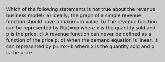 Which of the following statements is not true about the revenue business​ model? a) ​Ideally, the graph of a simple revenue function should have a maximum value. b) The revenue function can be represented by R(x)=xp where x is the quantity sold and p is the price. c) A revenue function can never be defined as a function of the price p. d) When the demand equation is​ linear, it can represented by p=mx+b where x is the quantity sold and p is the price.