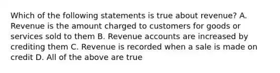 Which of the following statements is true about revenue? A. Revenue is the amount charged to customers for goods or services sold to them B. Revenue accounts are increased by crediting them C. Revenue is recorded when a sale is made on credit D. All of the above are true