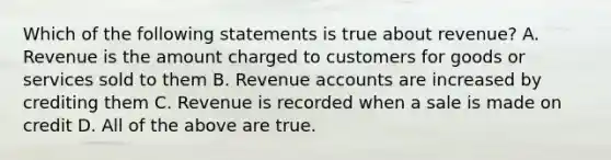 Which of the following statements is true about revenue? A. Revenue is the amount charged to customers for goods or services sold to them B. Revenue accounts are increased by crediting them C. Revenue is recorded when a sale is made on credit D. All of the above are true.