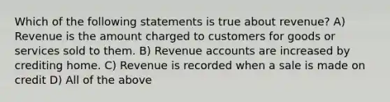 Which of the following statements is true about revenue? A) Revenue is the amount charged to customers for goods or services sold to them. B) Revenue accounts are increased by crediting home. C) Revenue is recorded when a sale is made on credit D) All of the above